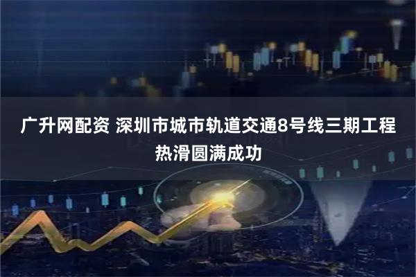 广升网配资 深圳市城市轨道交通8号线三期工程热滑圆满成功