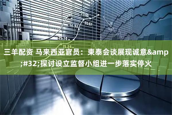 三羊配资 马来西亚官员：柬泰会谈展现诚意&#32;探讨设立监督小组进一步落实停火