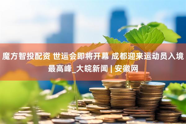 魔方智投配资 世运会即将开幕 成都迎来运动员入境最高峰_大皖新闻 | 安徽网