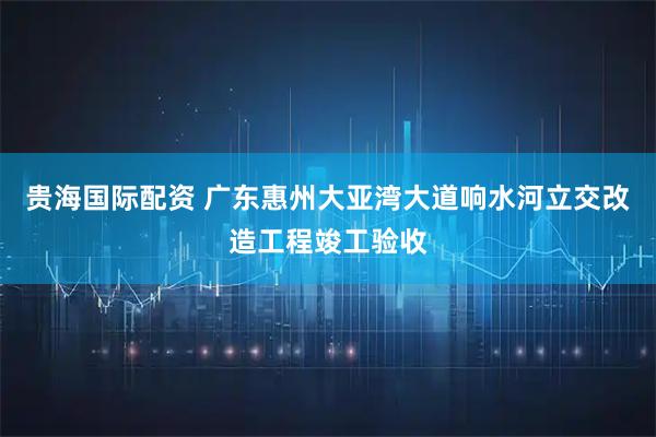 贵海国际配资 广东惠州大亚湾大道响水河立交改造工程竣工验收