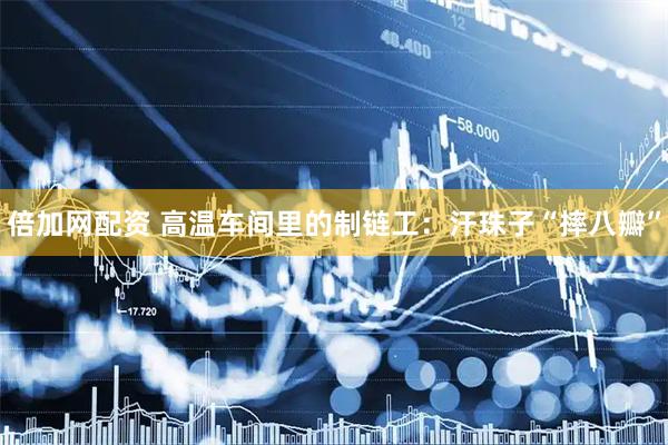 倍加网配资 高温车间里的制链工：汗珠子“摔八瓣”