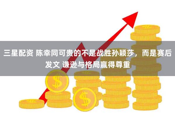 三星配资 陈幸同可贵的不是战胜孙颖莎，而是赛后发文 谦逊与格局赢得尊重