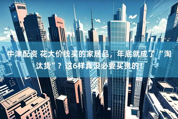 牛津配资 花大价钱买的家居品，年底就成了 “淘汰货”？这6样真没必要买贵的！