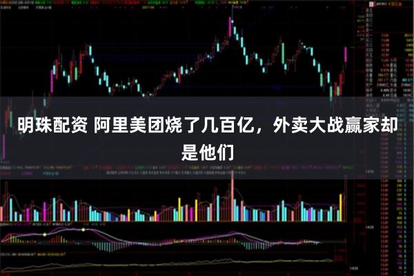 明珠配资 阿里美团烧了几百亿，外卖大战赢家却是他们