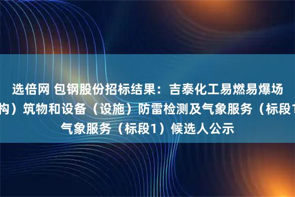 选倍网 包钢股份招标结果：吉泰化工易燃易爆场所、工业建（构）筑物和设备（设施）防雷检测及气象服务（标段1）候选人公示