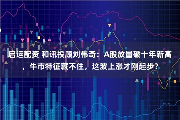 启运配资 和讯投顾刘伟奇：A股放量破十年新高，牛市特征藏不住，这波上涨才刚起步？