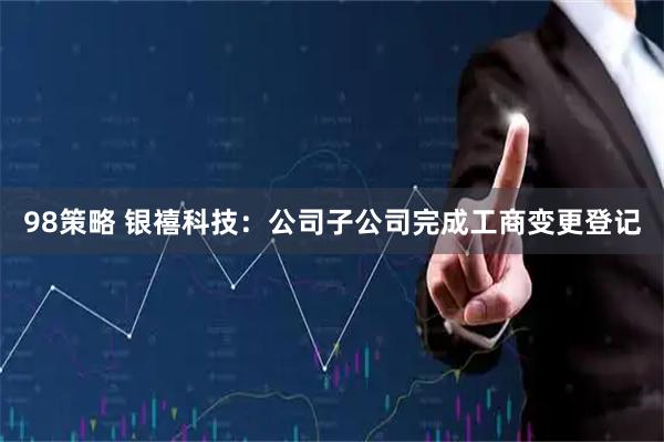 98策略 银禧科技：公司子公司完成工商变更登记