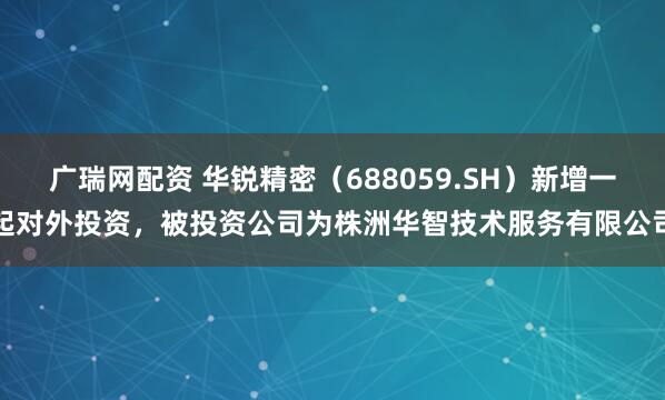 广瑞网配资 华锐精密（688059.SH）新增一起对外投资，被投资公司为株洲华智技术服务有限公司