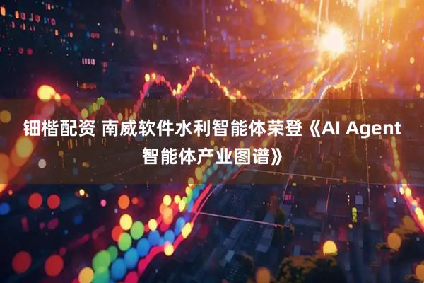 钿楷配资 南威软件水利智能体荣登《AI Agent智能体产业图谱》