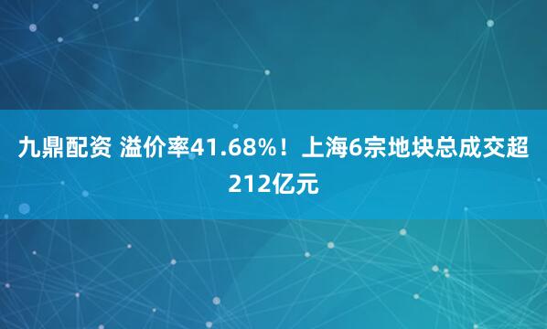 九鼎配资 溢价率41.68%！上海6宗地块总成交超212亿元