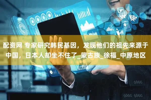配资网 专家研究韩民基因，发现他们的祖先来源于中国，日本人却坐不住了_蒙古族_徐福_中原地区