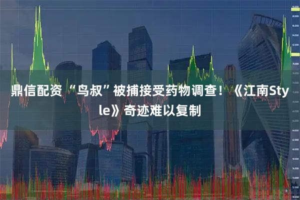 鼎信配资 “鸟叔”被捕接受药物调查！《江南Style》奇迹难以复制