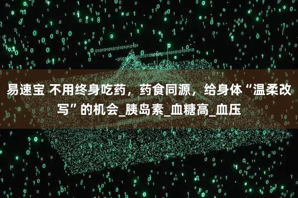 易速宝 不用终身吃药，药食同源，给身体“温柔改写”的机会_胰岛素_血糖高_血压