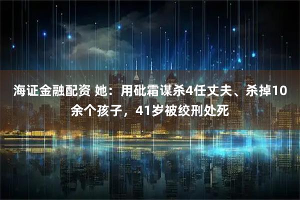 海证金融配资 她：用砒霜谋杀4任丈夫、杀掉10余个孩子，41岁被绞刑处死