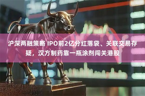 沪深两融策略 IPO前2亿分红落袋、关联交易存疑，汉方制药靠一瓶涂剂闯关港股