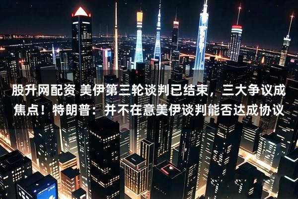股升网配资 美伊第三轮谈判已结束，三大争议成焦点！特朗普：并不在意美伊谈判能否达成协议